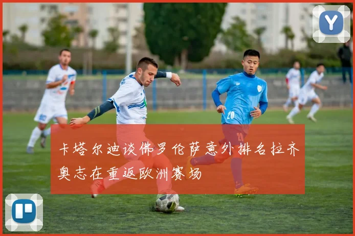 卡塔尔迪谈佛罗伦萨意外排名拉齐奥志在重返欧洲赛场
