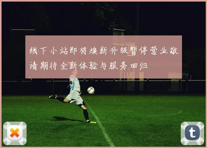 线下小站即将焕新升级暂停营业敬请期待全新体验与服务回归