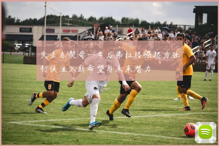 失去东契奇一年后弗拉格崛起为独行侠注入新希望与未来潜力