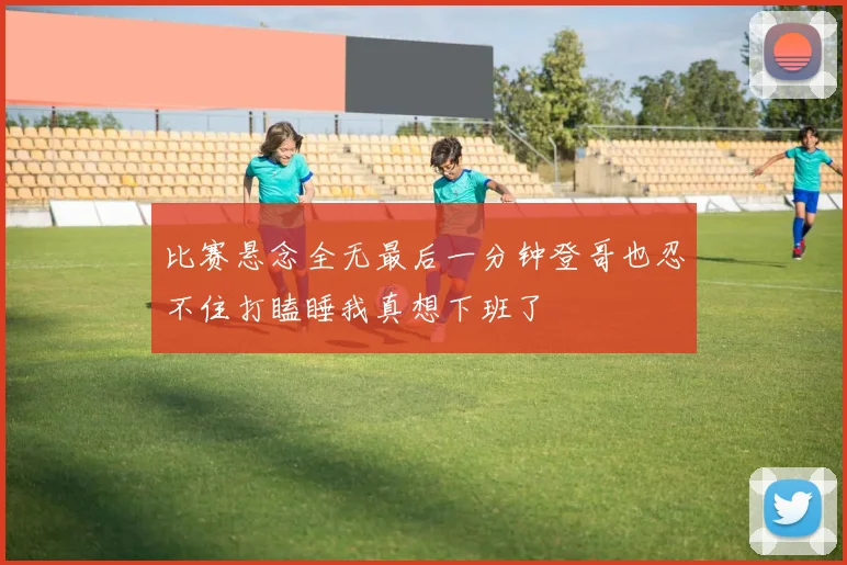 比赛悬念全无最后一分钟登哥也忍不住打瞌睡我真想下班了