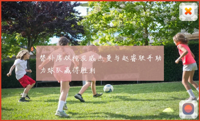 替补席双枪发威杰曼与赵睿联手助力球队赢得胜利