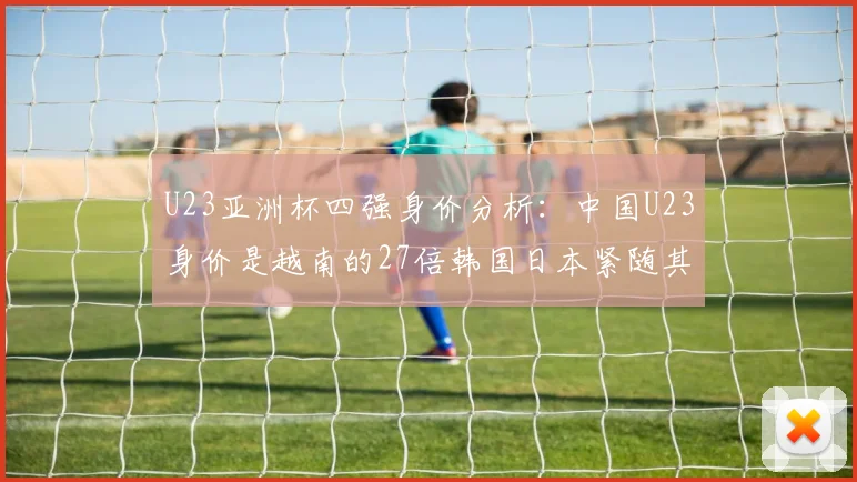 U23亚洲杯四强身价分析：中国U23身价是越南的27倍韩国日本紧随其后