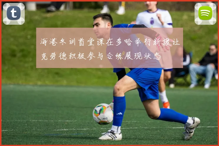 海港冬训首堂课在多哈举行新援让克劳德积极参与合练展现状态