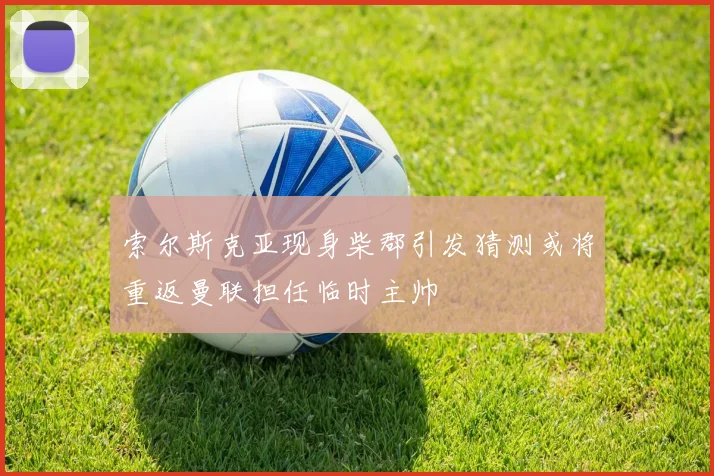 索尔斯克亚现身柴郡引发猜测或将重返曼联担任临时主帅