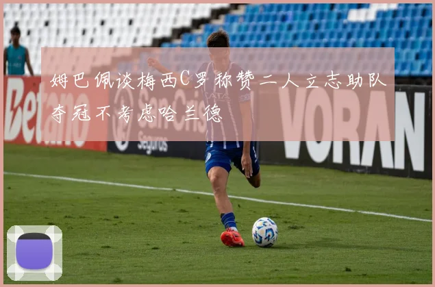 姆巴佩谈梅西C罗称赞二人立志助队夺冠不考虑哈兰德