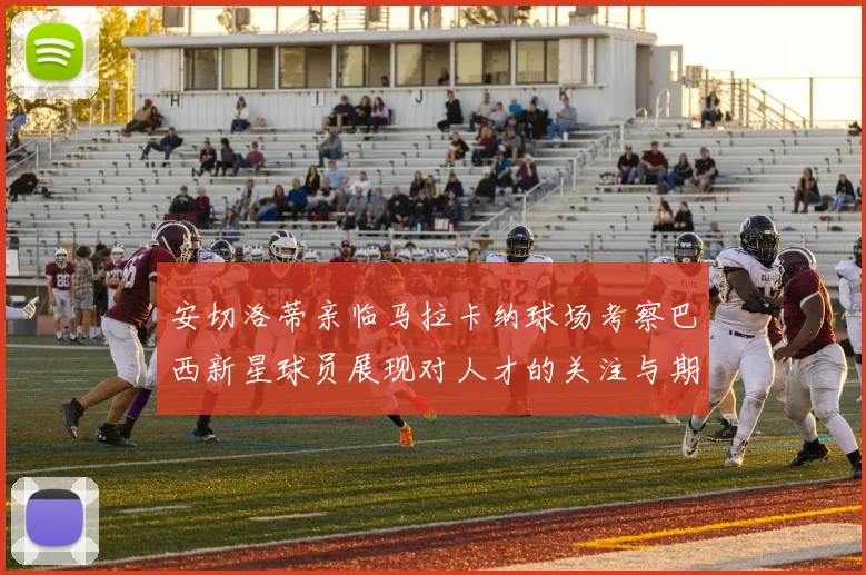 安切洛蒂亲临马拉卡纳球场考察巴西新星球员展现对人才的关注与期待