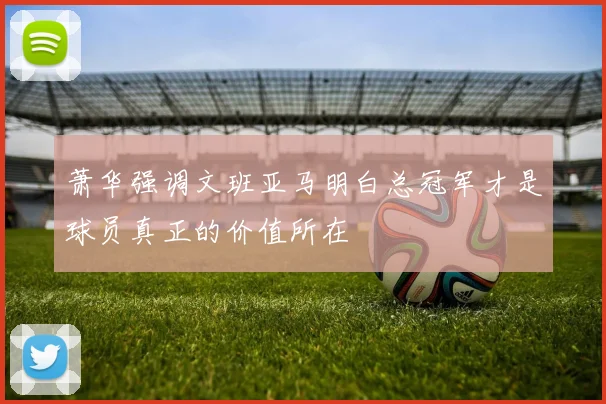 萧华强调文班亚马明白总冠军才是球员真正的价值所在