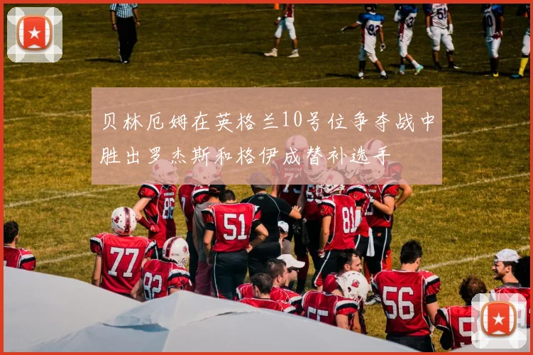 贝林厄姆在英格兰10号位争夺战中胜出罗杰斯和格伊成替补选手