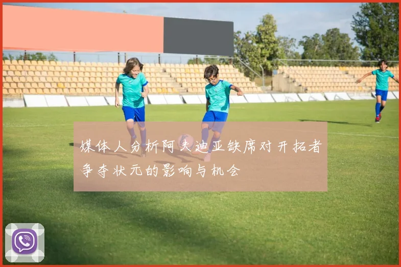 媒体人分析阿夫迪亚缺席对开拓者争夺状元的影响与机会