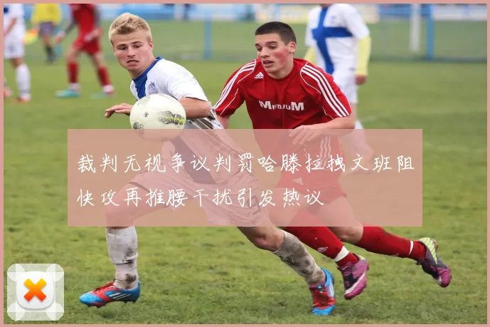 裁判无视争议判罚哈滕拉拽文班阻快攻再推腰干扰引发热议