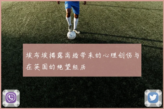 埃布埃揭露离婚带来的心理创伤与在英国的绝望经历