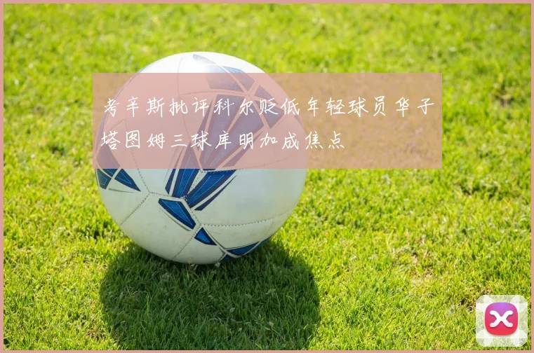 考辛斯批评科尔贬低年轻球员华子塔图姆三球库明加成焦点