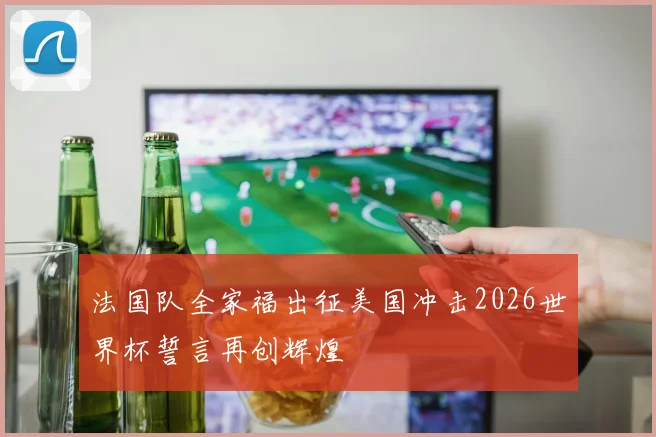 法国队全家福出征美国冲击2026世界杯誓言再创辉煌