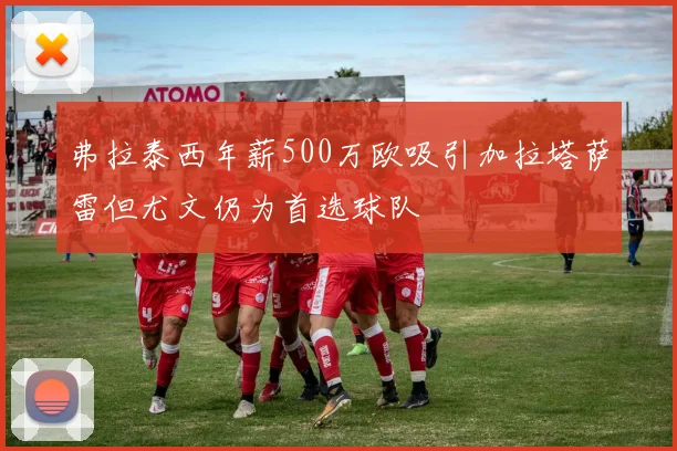 弗拉泰西年薪500万欧吸引加拉塔萨雷但尤文仍为首选球队