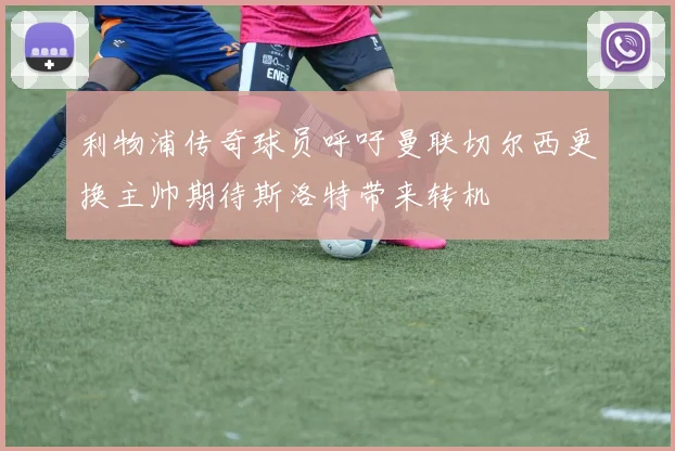 利物浦传奇球员呼吁曼联切尔西更换主帅期待斯洛特带来转机