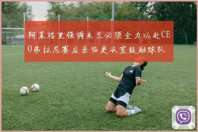 阿莱格里强调米兰必须全力以赴CEO弗拉尼赛后亲临更衣室鼓励球队