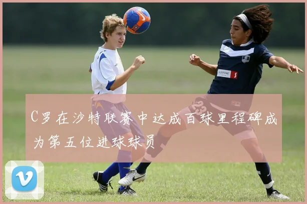 C罗在沙特联赛中达成百球里程碑成为第五位进球球员