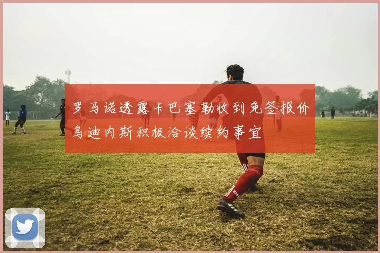 罗马诺透露卡巴塞勒收到免签报价乌迪内斯积极洽谈续约事宜