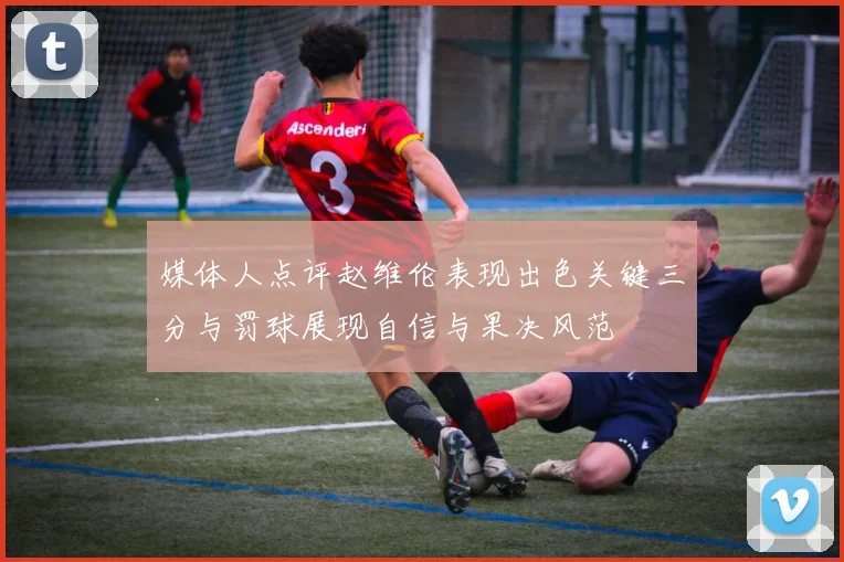 媒体人点评赵维伦表现出色关键三分与罚球展现自信与果决风范